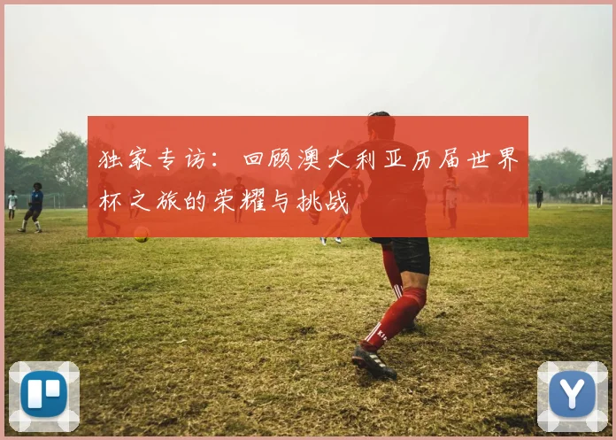 独家专访：回顾澳大利亚历届世界杯之旅的荣耀与挑战