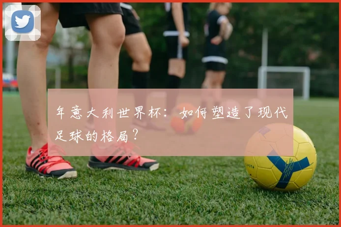 年意大利世界杯：如何塑造了现代足球的格局？