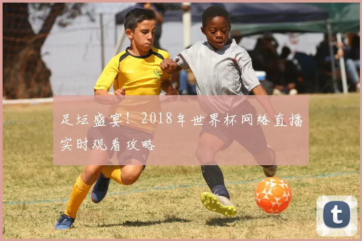 足坛盛宴！2018年世界杯网络直播实时观看攻略