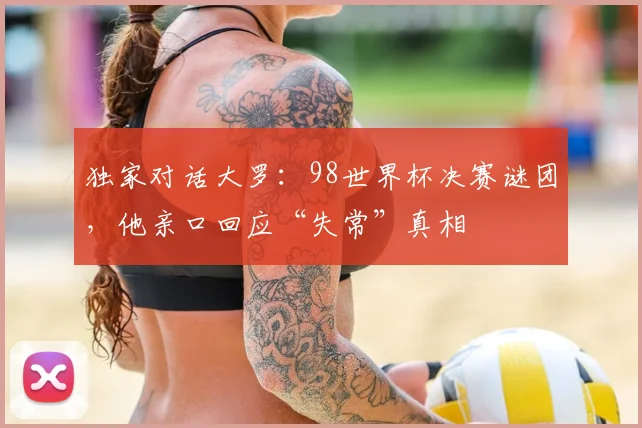 独家对话大罗：98世界杯决赛谜团，他亲口回应“失常”真相