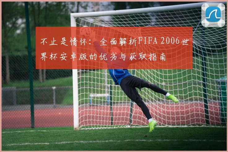 不止是情怀：全面解析FIFA 2006世界杯安卓版的优劣与获取指南
