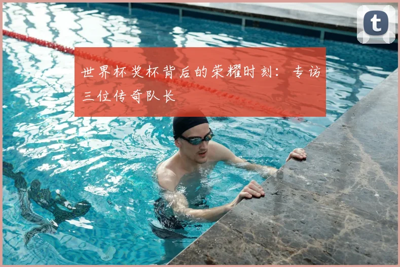 世界杯奖杯背后的荣耀时刻：专访三位传奇队长