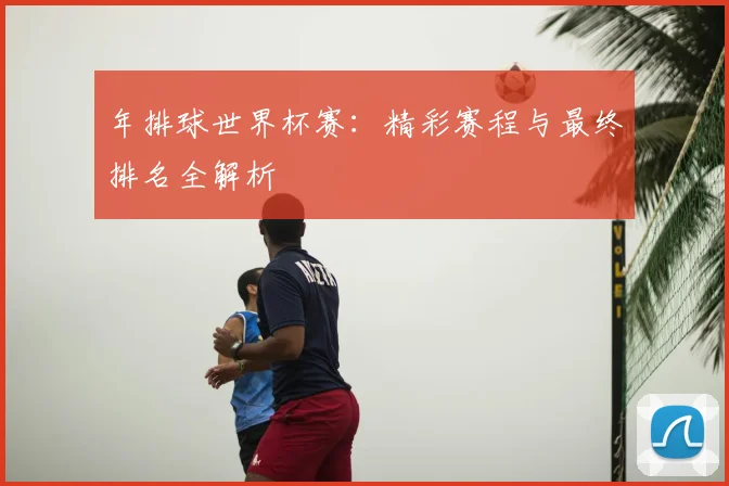 年排球世界杯赛：精彩赛程与最终排名全解析
