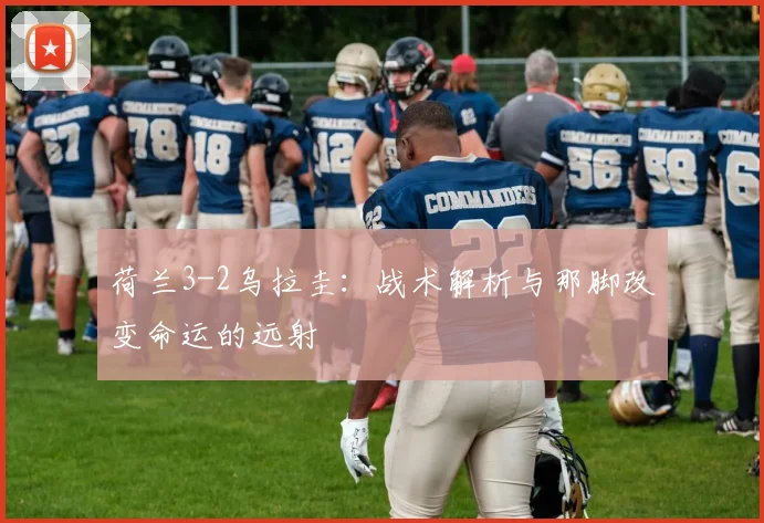 荷兰3-2乌拉圭：战术解析与那脚改变命运的远射