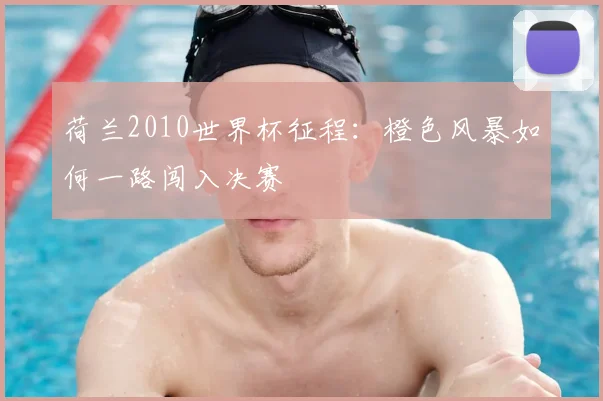 荷兰2010世界杯征程：橙色风暴如何一路闯入决赛