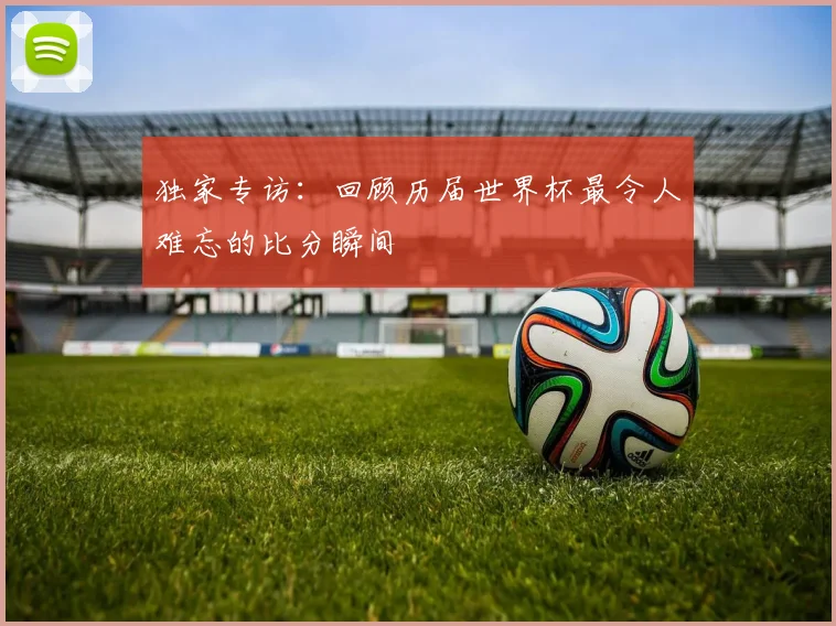 独家专访：回顾历届世界杯最令人难忘的比分瞬间