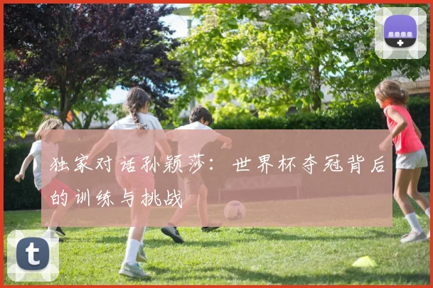 独家对话孙颖莎：世界杯夺冠背后的训练与挑战
