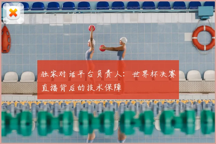 独家对话平台负责人：世界杯决赛直播背后的技术保障