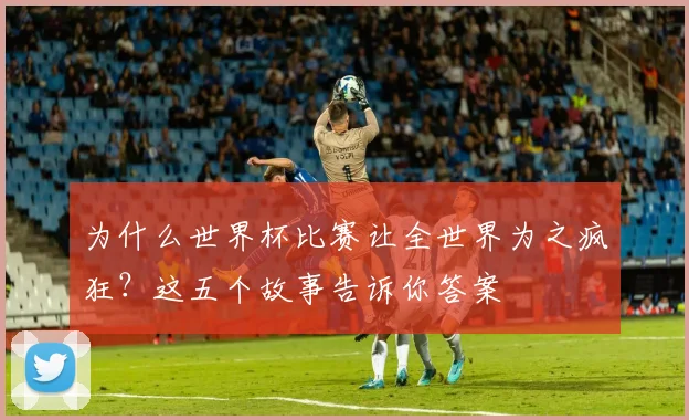 为什么世界杯比赛让全世界为之疯狂?这五个故事告诉你答案