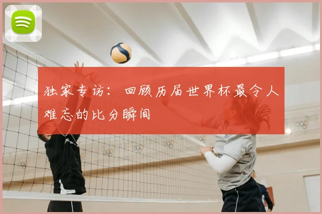 独家专访：回顾历届世界杯最令人难忘的比分瞬间