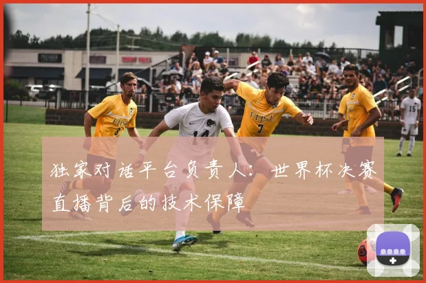 独家对话平台负责人：世界杯决赛直播背后的技术保障