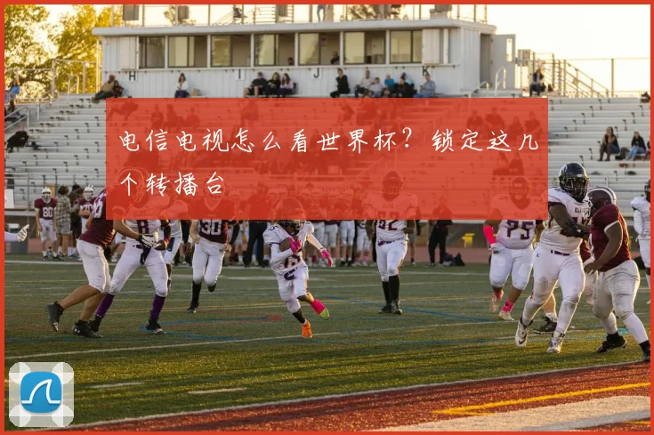 电信电视怎么看世界杯？锁定这几个转播台