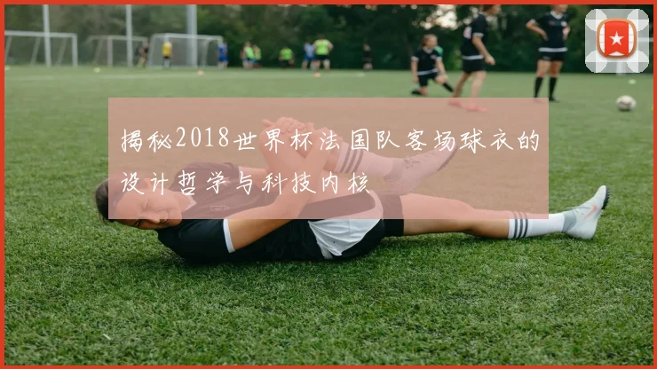 揭秘2018世界杯法国队客场球衣的设计哲学与科技内核