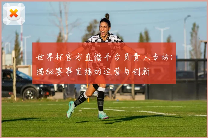 世界杯官方直播平台负责人专访：揭秘赛事直播的运营与创新