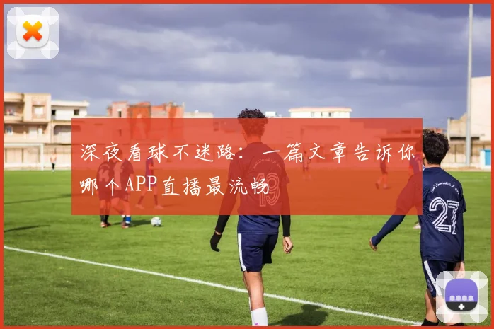 深夜看球不迷路：一篇文章告诉你哪个APP直播最流畅