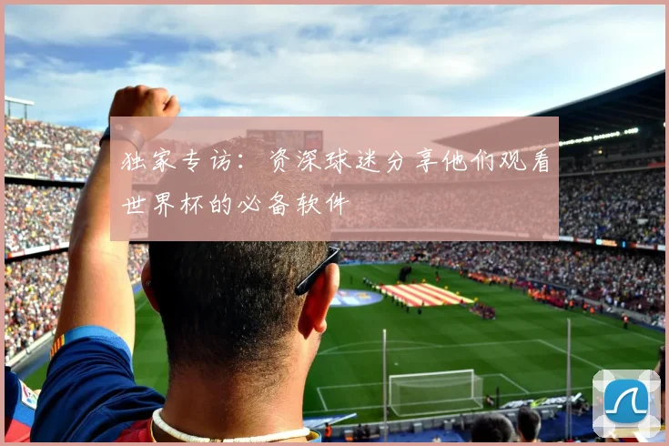 独家专访：资深球迷分享他们观看世界杯的必备软件