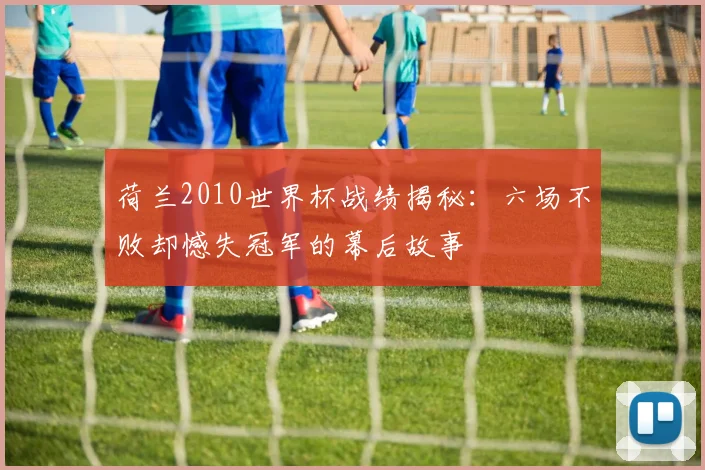 荷兰2010世界杯战绩揭秘：六场不败却憾失冠军的幕后故事