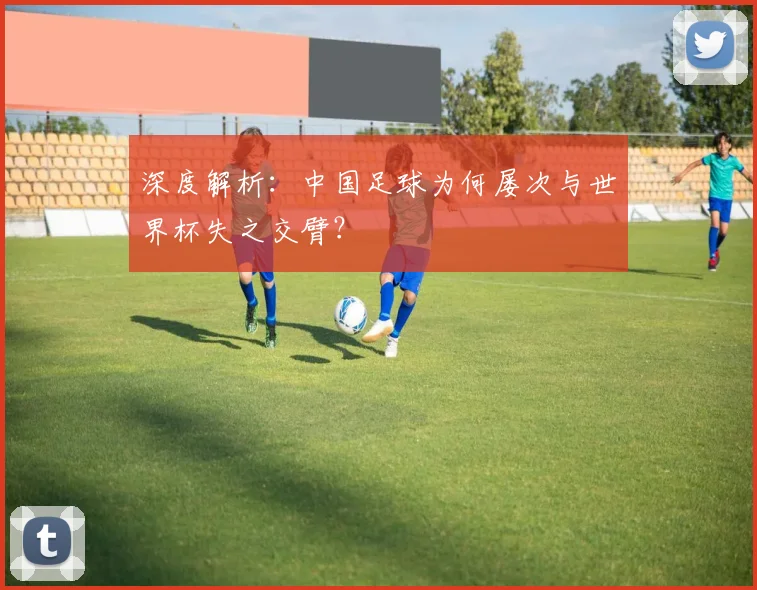 深度解析：中国足球为何屡次与世界杯失之交臂？