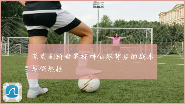 深度剖析世界杯神仙球背后的战术与偶然性