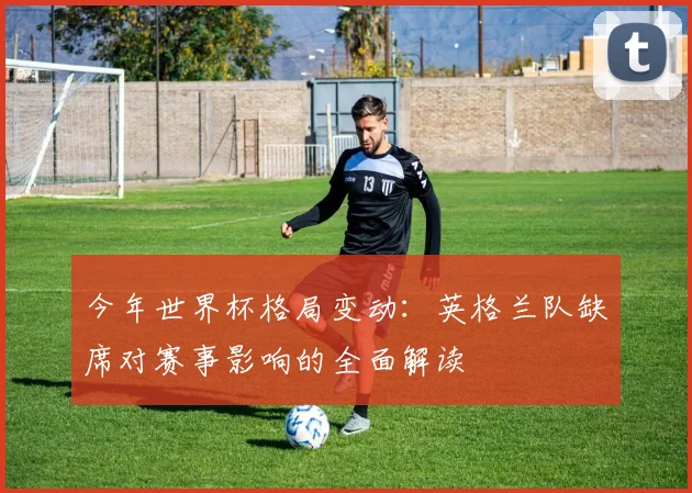 今年世界杯格局变动：英格兰队缺席对赛事影响的全面解读